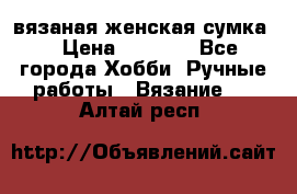 вязаная женская сумка  › Цена ­ 2 500 - Все города Хобби. Ручные работы » Вязание   . Алтай респ.